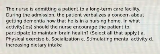 The nurse is admitting a patient to a long-term care facility. During the admission, the patient verbalizes a concern about getting dementia now that he is in a nursing home. In what activity(ies) should the nurse encourage the patient to participate to maintain brain health? (Select all that apply.) a. Physical exercise b. Socialization c. Stimulating mental activity d. Increasing dietary intake