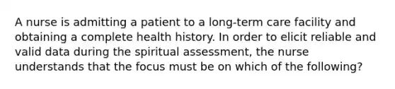 A nurse is admitting a patient to a long-term care facility and obtaining a complete health history. In order to elicit reliable and valid data during the spiritual assessment, the nurse understands that the focus must be on which of the following?