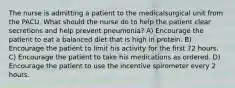 The nurse is admitting a patient to the medicalsurgical unit from the PACU. What should the nurse do to help the patient clear secretions and help prevent pneumonia? A) Encourage the patient to eat a balanced diet that is high in protein. B) Encourage the patient to limit his activity for the first 72 hours. C) Encourage the patient to take his medications as ordered. D) Encourage the patient to use the incentive spirometer every 2 hours.