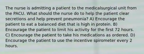 The nurse is admitting a patient to the medicalsurgical unit from the PACU. What should the nurse do to help the patient clear secretions and help prevent pneumonia? A) Encourage the patient to eat a balanced diet that is high in protein. B) Encourage the patient to limit his activity for the first 72 hours. C) Encourage the patient to take his medications as ordered. D) Encourage the patient to use the incentive spirometer every 2 hours.