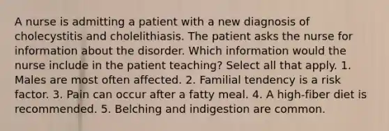 A nurse is admitting a patient with a new diagnosis of cholecystitis and cholelithiasis. The patient asks the nurse for information about the disorder. Which information would the nurse include in the patient teaching? Select all that apply. 1. Males are most often affected. 2. Familial tendency is a risk factor. 3. Pain can occur after a fatty meal. 4. A high-fiber diet is recommended. 5. Belching and indigestion are common.