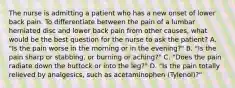 The nurse is admitting a patient who has a new onset of lower back pain. To differentiate between the pain of a lumbar herniated disc and lower back pain from other causes, what would be the best question for the nurse to ask the patient? A. "Is the pain worse in the morning or in the evening?" B. "Is the pain sharp or stabbing, or burning or aching?" C. "Does the pain radiate down the buttock or into the leg?" D. "Is the pain totally relieved by analgesics, such as acetaminophen (Tylenol)?"