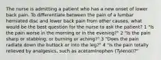 The nurse is admitting a patient who has a new onset of lower back pain. To differentiate between the pain of a lumbar herniated disc and lower back pain from other causes, what would be the best question for the nurse to ask the patient? 1 "Is the pain worse in the morning or in the evening?" 2 "Is the pain sharp or stabbing, or burning or aching?" 3 "Does the pain radiate down the buttock or into the leg?" 4 "Is the pain totally relieved by analgesics, such as acetaminophen (Tylenol)?"