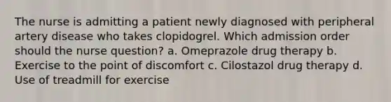 The nurse is admitting a patient newly diagnosed with peripheral artery disease who takes clopidogrel. Which admission order should the nurse question? a. Omeprazole drug therapy b. Exercise to the point of discomfort c. Cilostazol drug therapy d. Use of treadmill for exercise