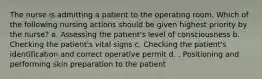 The nurse is admitting a patient to the operating room. Which of the following nursing actions should be given highest priority by the nurse? a. Assessing the patient's level of consciousness b. Checking the patient's vital signs c. Checking the patient's identification and correct operative permit d. . Positioning and performing skin preparation to the patient