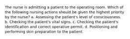 The nurse is admitting a patient to the operating room. Which of the following nursing actions should be given the highest priority by the nurse? a. Assessing the patient's level of consciousness. b. Checking the patient's vital signs. c. Checking the patient's identification and correct operative permit. d. Positioning and performing skin preparation to the patient.