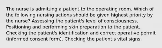 The nurse is admitting a patient to the operating room. Which of the following nursing actions should be given highest priority by the nurse? Assessing the patient's level of consciousness. Positioning and performing skin preparation to the patient. Checking the patient's identification and correct operative permit (informed consent form). Checking the patient's vital signs.