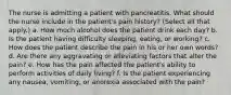 The nurse is admitting a patient with pancreatitis. What should the nurse include in the patient's pain history? (Select all that apply.) a. How much alcohol does the patient drink each day? b. Is the patient having difficulty sleeping, eating, or working? c. How does the patient describe the pain in his or her own words? d. Are there any aggravating or alleviating factors that alter the pain? e. How has the pain affected the patient's ability to perform activities of daily living? f. Is the patient experiencing any nausea, vomiting, or anorexia associated with the pain?