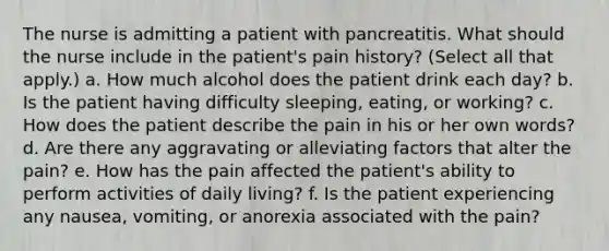 The nurse is admitting a patient with pancreatitis. What should the nurse include in the patient's pain history? (Select all that apply.) a. How much alcohol does the patient drink each day? b. Is the patient having difficulty sleeping, eating, or working? c. How does the patient describe the pain in his or her own words? d. Are there any aggravating or alleviating factors that alter the pain? e. How has the pain affected the patient's ability to perform activities of daily living? f. Is the patient experiencing any nausea, vomiting, or anorexia associated with the pain?