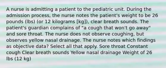 A nurse is admitting a patient to the pediatric unit. During the admission process, the nurse notes the patient's weight to be 26 pounds (lbs) (or 12 kilograms [kg]), clear breath sounds. The patient's guardian complains of "a cough that won't go away" and sore throat. The nurse does not observe coughing, but observes yellow nasal drainage. The nurse notes which findings as objective data? Select all that apply. Sore throat Constant cough Clear breath sounds Yellow nasal drainage Weight of 26 lbs (12 kg)