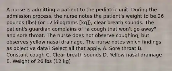 A nurse is admitting a patient to the pediatric unit. During the admission process, the nurse notes the patient's weight to be 26 pounds (lbs) (or 12 kilograms [kg]), clear breath sounds. The patient's guardian complains of "a cough that won't go away" and sore throat. The nurse does not observe coughing, but observes yellow nasal drainage. The nurse notes which findings as objective data? Select all that apply. A. Sore throat B. Constant cough C. Clear breath sounds D. Yellow nasal drainage E. Weight of 26 lbs (12 kg)