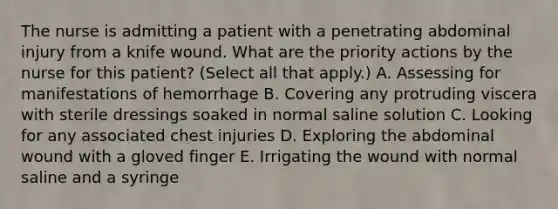 The nurse is admitting a patient with a penetrating abdominal injury from a knife wound. What are the priority actions by the nurse for this patient? (Select all that apply.) A. Assessing for manifestations of hemorrhage B. Covering any protruding viscera with sterile dressings soaked in normal saline solution C. Looking for any associated chest injuries D. Exploring the abdominal wound with a gloved finger E. Irrigating the wound with normal saline and a syringe