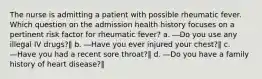 The nurse is admitting a patient with possible rheumatic fever. Which question on the admission health history focuses on a pertinent risk factor for rheumatic fever? a. ―Do you use any illegal IV drugs?‖ b. ―Have you ever injured your chest?‖ c. ―Have you had a recent sore throat?‖ d. ―Do you have a family history of heart disease?‖