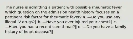 The nurse is admitting a patient with possible rheumatic fever. Which question on the admission health history focuses on a pertinent risk factor for rheumatic fever? a. ―Do you use any illegal IV drugs?‖ b. ―Have you ever injured your chest?‖ c. ―Have you had a recent sore throat?‖ d. ―Do you have a family history of heart disease?‖