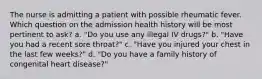 The nurse is admitting a patient with possible rheumatic fever. Which question on the admission health history will be most pertinent to ask? a. "Do you use any illegal IV drugs?" b. "Have you had a recent sore throat?" c. "Have you injured your chest in the last few weeks?" d. "Do you have a family history of congenital heart disease?"