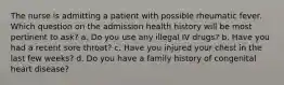 The nurse is admitting a patient with possible rheumatic fever. Which question on the admission health history will be most pertinent to ask? a. Do you use any illegal IV drugs? b. Have you had a recent sore throat? c. Have you injured your chest in the last few weeks? d. Do you have a family history of congenital heart disease?