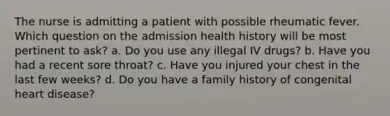 The nurse is admitting a patient with possible rheumatic fever. Which question on the admission health history will be most pertinent to ask? a. Do you use any illegal IV drugs? b. Have you had a recent sore throat? c. Have you injured your chest in the last few weeks? d. Do you have a family history of congenital heart disease?