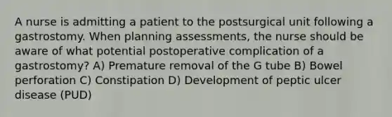 A nurse is admitting a patient to the postsurgical unit following a gastrostomy. When planning assessments, the nurse should be aware of what potential postoperative complication of a gastrostomy? A) Premature removal of the G tube B) Bowel perforation C) Constipation D) Development of peptic ulcer disease (PUD)