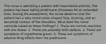 The nurse is admitting a patient with rheumatoid arthritis. The patient has been taking prednisone (Orasone) for an extended time. During the assessment, the nurse observes that the patient has a very round moon-shaped face, bruising, and an abnormal contour of the shoulders. What does the nurse conclude based on these findings? 1. These are normal reactions with the illness. 2. These are probably birth defects. 3. These are symptoms of myasthenia gravis. 4. These are symptoms of adverse drug effects from the prednisone.