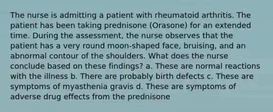 The nurse is admitting a patient with rheumatoid arthritis. The patient has been taking prednisone (Orasone) for an extended time. During the assessment, the nurse observes that the patient has a very round moon-shaped face, bruising, and an abnormal contour of the shoulders. What does the nurse conclude based on these findings? a. These are normal reactions with the illness b. There are probably birth defects c. These are symptoms of myasthenia gravis d. These are symptoms of adverse drug effects from the prednisone