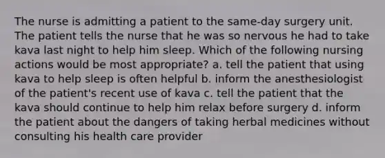 The nurse is admitting a patient to the same-day surgery unit. The patient tells the nurse that he was so nervous he had to take kava last night to help him sleep. Which of the following nursing actions would be most appropriate? a. tell the patient that using kava to help sleep is often helpful b. inform the anesthesiologist of the patient's recent use of kava c. tell the patient that the kava should continue to help him relax before surgery d. inform the patient about the dangers of taking herbal medicines without consulting his health care provider