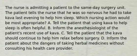 The nurse is admitting a patient to the same-day surgery unit. The patient tells the nurse that he was so nervous he had to take kava last evening to help him sleep. Which nursing action would be most appropriate? A. Tell the patient that using kava to help sleep is often helpful. B. Inform the anesthesiologist of the patient's recent use of kava. C. Tell the patient that the kava should continue to help him relax before surgery. D. Inform the patient about the dangers of taking herbal medicines without consulting his health care provider.