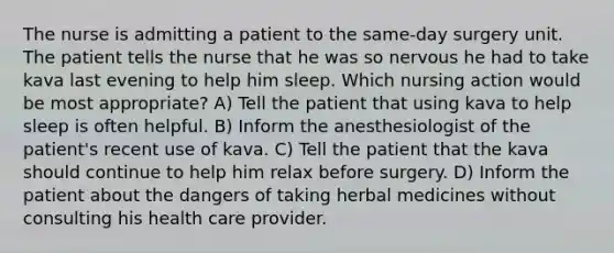 The nurse is admitting a patient to the same-day surgery unit. The patient tells the nurse that he was so nervous he had to take kava last evening to help him sleep. Which nursing action would be most appropriate? A) Tell the patient that using kava to help sleep is often helpful. B) Inform the anesthesiologist of the patient's recent use of kava. C) Tell the patient that the kava should continue to help him relax before surgery. D) Inform the patient about the dangers of taking herbal medicines without consulting his health care provider.