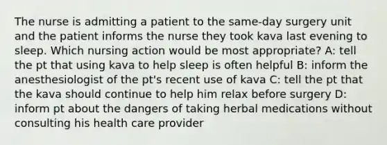 The nurse is admitting a patient to the same-day surgery unit and the patient informs the nurse they took kava last evening to sleep. Which nursing action would be most appropriate? A: tell the pt that using kava to help sleep is often helpful B: inform the anesthesiologist of the pt's recent use of kava C: tell the pt that the kava should continue to help him relax before surgery D: inform pt about the dangers of taking herbal medications without consulting his health care provider