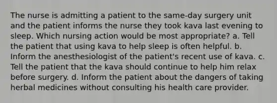 The nurse is admitting a patient to the same-day surgery unit and the patient informs the nurse they took kava last evening to sleep. Which nursing action would be most appropriate? a. Tell the patient that using kava to help sleep is often helpful. b. Inform the anesthesiologist of the patient's recent use of kava. c. Tell the patient that the kava should continue to help him relax before surgery. d. Inform the patient about the dangers of taking herbal medicines without consulting his health care provider.