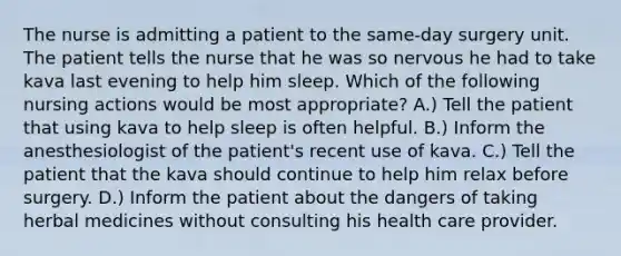 The nurse is admitting a patient to the same-day surgery unit. The patient tells the nurse that he was so nervous he had to take kava last evening to help him sleep. Which of the following nursing actions would be most appropriate? A.) Tell the patient that using kava to help sleep is often helpful. B.) Inform the anesthesiologist of the patient's recent use of kava. C.) Tell the patient that the kava should continue to help him relax before surgery. D.) Inform the patient about the dangers of taking herbal medicines without consulting his health care provider.