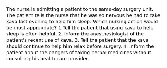 The nurse is admitting a patient to the same-day surgery unit. The patient tells the nurse that he was so nervous he had to take kava last evening to help him sleep. Which nursing action would be most appropriate? 1.Tell the patient that using kava to help sleep is often helpful. 2. Inform the anesthesiologist of the patient's recent use of kava. 3. Tell the patient that the kava should continue to help him relax before surgery. 4. Inform the patient about the dangers of taking herbal medicines without consulting his health care provider.