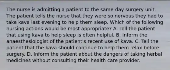 The nurse is admitting a patient to the same-day surgery unit. The patient tells the nurse that they were so nervous they had to take kava last evening to help them sleep. Which of the following nursing actions would be most appropriate? A. Tell the patient that using kava to help sleep is often helpful. B. Inform the anaesthesiologist of the patient's recent use of kava. C. Tell the patient that the kava should continue to help them relax before surgery. D. Inform the patient about the dangers of taking herbal medicines without consulting their health care provider.