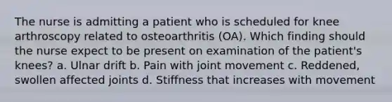 The nurse is admitting a patient who is scheduled for knee arthroscopy related to osteoarthritis (OA). Which finding should the nurse expect to be present on examination of the patient's knees? a. Ulnar drift b. Pain with joint movement c. Reddened, swollen affected joints d. Stiffness that increases with movement