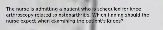 The nurse is admitting a patient who is scheduled for knee arthroscopy related to osteoarthritis. Which finding should the nurse expect when examining the patient's knees?