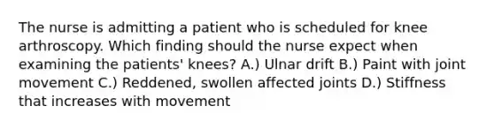 The nurse is admitting a patient who is scheduled for knee arthroscopy. Which finding should the nurse expect when examining the patients' knees? A.) Ulnar drift B.) Paint with joint movement C.) Reddened, swollen affected joints D.) Stiffness that increases with movement