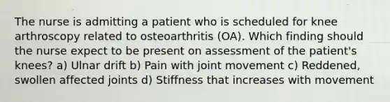 The nurse is admitting a patient who is scheduled for knee arthroscopy related to osteoarthritis (OA). Which finding should the nurse expect to be present on assessment of the patient's knees? a) Ulnar drift b) Pain with joint movement c) Reddened, swollen affected joints d) Stiffness that increases with movement