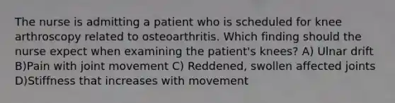 The nurse is admitting a patient who is scheduled for knee arthroscopy related to osteoarthritis. Which finding should the nurse expect when examining the patient's knees? A) Ulnar drift B)Pain with joint movement C) Reddened, swollen affected joints D)Stiffness that increases with movement