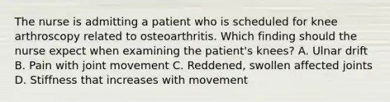 The nurse is admitting a patient who is scheduled for knee arthroscopy related to osteoarthritis. Which finding should the nurse expect when examining the patient's knees? A. Ulnar drift B. Pain with joint movement C. Reddened, swollen affected joints D. Stiffness that increases with movement