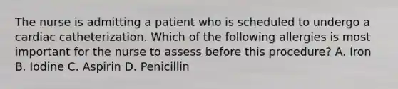 The nurse is admitting a patient who is scheduled to undergo a cardiac catheterization. Which of the following allergies is most important for the nurse to assess before this procedure? A. Iron B. Iodine C. Aspirin D. Penicillin