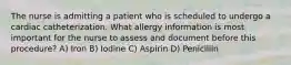 The nurse is admitting a patient who is scheduled to undergo a cardiac catheterization. What allergy information is most important for the nurse to assess and document before this procedure? A) Iron B) Iodine C) Aspirin D) Penicillin