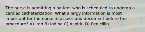 The nurse is admitting a patient who is scheduled to undergo a cardiac catheterization. What allergy information is most important for the nurse to assess and document before this procedure? A) Iron B) Iodine C) Aspirin D) Penicillin