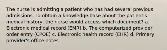 The nurse is admitting a patient who has had several previous admissions. To obtain a knowledge base about the patient's medical history, the nurse would access which document? a. Electronic medical record (EMR) b. The computerized provider order entry (CPOE) c. Electronic health record (EHR) d. Primary provider's office notes