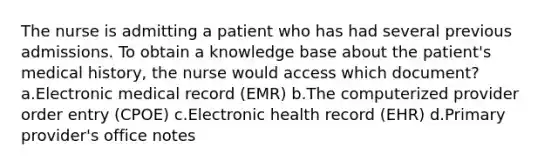 The nurse is admitting a patient who has had several previous admissions. To obtain a knowledge base about the patient's medical history, the nurse would access which document? a.Electronic medical record (EMR) b.The computerized provider order entry (CPOE) c.Electronic health record (EHR) d.Primary provider's office notes