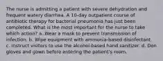 The nurse is admitting a patient with severe dehydration and frequent watery diarrhea. A 10-day outpatient course of antibiotic therapy for bacterial pneumonia has just been completed. What is the most important for the nurse to take which action? a. Wear a mask to prevent transmission of infection. b. Wipe equipment with ammonia-based disinfectant. c. Instruct visitors to use the alcohol-based hand sanitizer. d. Don gloves and gown before entering the patient's room.