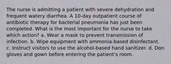 The nurse is admitting a patient with severe dehydration and frequent watery diarrhea. A 10-day outpatient course of antibiotic therapy for bacterial pneumonia has just been completed. What is the most important for the nurse to take which action? a. Wear a mask to prevent transmission of infection. b. Wipe equipment with ammonia-based disinfectant. c. Instruct visitors to use the alcohol-based hand sanitizer. d. Don gloves and gown before entering the patient's room.