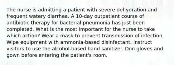 The nurse is admitting a patient with severe dehydration and frequent watery diarrhea. A 10-day outpatient course of antibiotic therapy for bacterial pneumonia has just been completed. What is the most important for the nurse to take which action? Wear a mask to prevent transmission of infection. Wipe equipment with ammonia-based disinfectant. Instruct visitors to use the alcohol-based hand sanitizer. Don gloves and gown before entering the patient's room.