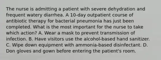 The nurse is admitting a patient with severe dehydration and frequent watery diarrhea. A 10-day outpatient course of antibiotic therapy for bacterial pneumonia has just been completed. What is the most important for the nurse to take which action? A. Wear a mask to prevent transmission of infection. B. Have visitors use the alcohol-based hand sanitizer. C. Wipe down equipment with ammonia-based disinfectant. D. Don gloves and gown before entering the patient's room.