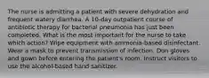 The nurse is admitting a patient with severe dehydration and frequent watery diarrhea. A 10-day outpatient course of antibiotic therapy for bacterial pneumonia has just been completed. What is the most important for the nurse to take which action? Wipe equipment with ammonia-based disinfectant. Wear a mask to prevent transmission of infection. Don gloves and gown before entering the patient's room. Instruct visitors to use the alcohol-based hand sanitizer.