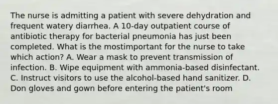 The nurse is admitting a patient with severe dehydration and frequent watery diarrhea. A 10-day outpatient course of antibiotic therapy for bacterial pneumonia has just been completed. What is the mostimportant for the nurse to take which action? A. Wear a mask to prevent transmission of infection. B. Wipe equipment with ammonia-based disinfectant. C. Instruct visitors to use the alcohol-based hand sanitizer. D. Don gloves and gown before entering the patient's room