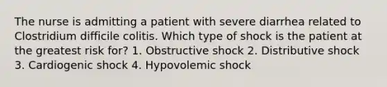 The nurse is admitting a patient with severe diarrhea related to Clostridium difficile colitis. Which type of shock is the patient at the greatest risk for? 1. Obstructive shock 2. Distributive shock 3. Cardiogenic shock 4. Hypovolemic shock